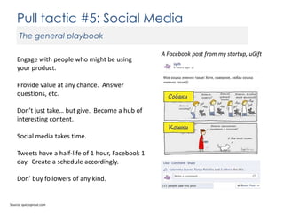 Pull tactic #5: Social Media
The general playbook
Engage with people who might be using
your product.
Provide value at any chance. Answer
questions, etc.
Don’t just take… but give. Become a hub of
interesting content.
Social media takes time.
Tweets have a half-life of 1 hour, Facebook 1
day. Create a schedule accordingly.
Don’ buy followers of any kind.

Source: quicksprout.com

A Facebook post from my startup, uGift

 