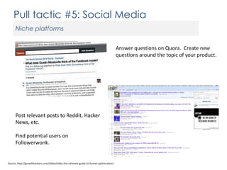 Pull tactic #5: Social Media
Niche platforms
Answer questions on Quora. Create new
questions around the topic of your product.

Post relevant posts to Reddit, Hacker
News, etc.

Find potential users on
Followerwonk.

Source: http://growthhackers.com/slides/slides-the-ultimate-guide-to-funnel-optimization/

 