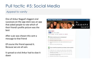 Pull tactic #5: Social Media
Appeal to vanity
One of Ankur Nagpal’s biggest viral
successes on the app store was an app
that asked people to rate which of
their friend’s profile picture was the
best
After a pic was chosen this sent a
message to that friend
Of course the friend opened it.
Because we are all vain.
It spread so viral Ankur had to slow it
down

 
