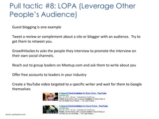 Pull tactic #8: LOPA (Leverage Other
People’s Audience)
Guest blogging is one example
Tweet a review or complement about a site or blogger with an audience. Try to
get them to retweet you.
GrowthHacker.tv asks the people they interview to promote the interview on
their own social channels.
Reach out to group leaders on Meetup.com and ask them to write about you
Offer free accounts to leaders in your industry
Create a YouTube video targeted to a specific writer and wait for them to Google
themselves

Source: quicksprout.com

 