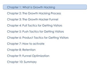 Chapter 1: What is Growth Hacking
Chapter 2: The Growth Hacking Process
Chapter 3: The Growth Hacker Funnel
Chapter 4: Pull Tactics for Getting Visitors
Chapter 5: Push Tactics for Getting Visitors
Chapter 6: Product Tactics for Getting Visitors
Chapter 7: How to activate
Chapter 8: Retention
Chapter 9: Funnel Optimization
Chapter 10: Summary

 