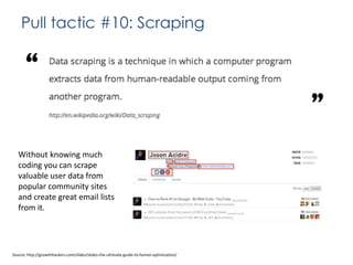 Pull tactic #10: Scraping

Without knowing much
coding you can scrape
valuable user data from
popular community sites
and create great email lists
from it.

Source: http://growthhackers.com/slides/slides-the-ultimate-guide-to-funnel-optimization/

 