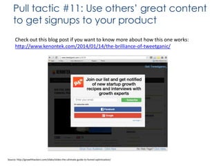 Pull tactic #11: Use others’ great content
to get signups to your product
Check out this blog post if you want to know more about how this one works:
http://www.kenontek.com/2014/01/14/the-brilliance-of-tweetganic/

Source: http://growthhackers.com/slides/slides-the-ultimate-guide-to-funnel-optimization/

 