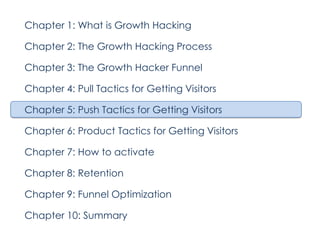 Chapter 1: What is Growth Hacking
Chapter 2: The Growth Hacking Process
Chapter 3: The Growth Hacker Funnel
Chapter 4: Pull Tactics for Getting Visitors
Chapter 5: Push Tactics for Getting Visitors
Chapter 6: Product Tactics for Getting Visitors
Chapter 7: How to activate
Chapter 8: Retention
Chapter 9: Funnel Optimization
Chapter 10: Summary

 