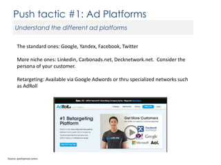 Push tactic #1: Ad Platforms
Understand the different ad platforms
The standard ones: Google, Yandex, Facebook, Twitter
More niche ones: Linkedin, Carbonads.net, Decknetwork.net. Consider the
persona of your customer.

Retargeting: Available via Google Adwords or thru specialized networks such
as AdRoll

Source: quicksprout.comcc

 