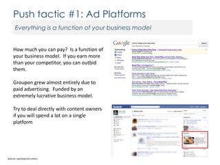 Push tactic #1: Ad Platforms
Everything is a function of your business model

How much you can pay? Is a function of
your business model. If you earn more
than your competitor, you can outbid
them.
Groupon grew almost entirely due to
paid advertising. Funded by an
extremely lucrative business model.
Try to deal directly with content owners
if you will spend a lot on a single
platform

Source: quicksprout.comcc

 