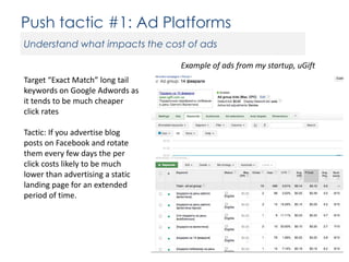 Push tactic #1: Ad Platforms
Understand what impacts the cost of ads
Example of ads from my startup, uGift
Target “Exact Match” long tail
keywords on Google Adwords as
it tends to be much cheaper
click rates
Tactic: If you advertise blog
posts on Facebook and rotate
them every few days the per
click costs likely to be much
lower than advertising a static
landing page for an extended
period of time.

 
