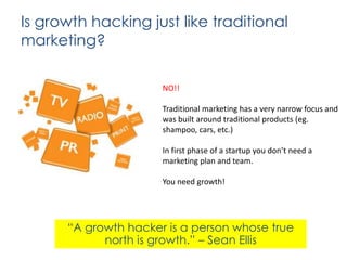 Is growth hacking just like traditional
marketing?
NO!!
Traditional marketing has a very narrow focus and
was built around traditional products (eg.
shampoo, cars, etc.)

In first phase of a startup you don’t need a
marketing plan and team.
You need growth!

“A growth hacker is a person whose true
north is growth.” – Sean Ellis

 