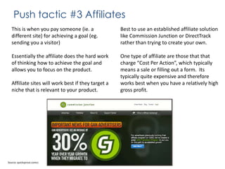 Push tactic #3 Affiliates
This is when you pay someone (ie. a
different site) for achieving a goal (eg.
sending you a visitor)

Best to use an established affiliate solution
like Commission Junction or DirectTrack
rather than trying to create your own.

Essentially the affiliate does the hard work
of thinking how to achieve the goal and
allows you to focus on the product.

One type of affiliate are those that that
charge “Cost Per Action”, which typically
means a sale or filling out a form. Its
typically quite expensive and therefore
works best when you have a relatively high
gross profit.

Affiliate sites will work best if they target a
niche that is relevant to your product.

Source: quicksprout.comcc

 