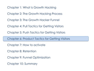 Chapter 1: What is Growth Hacking
Chapter 2: The Growth Hacking Process
Chapter 3: The Growth Hacker Funnel
Chapter 4: Pull Tactics for Getting Visitors
Chapter 5: Push Tactics for Getting Visitors
Chapter 6: Product Tactics for Getting Visitors
Chapter 7: How to activate
Chapter 8: Retention
Chapter 9: Funnel Optimization
Chapter 10: Summary

 