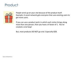 Product
People wind up on your site because of the product itself.
Example: A social network gets everyone that uses existing users to
get more users.
If you can use a product tactic in which each visitor brings along
more than one person, than you have a K factor of 1. You’ve
created a viral loop!
But, most products DO NOT go viral. Especially B2B.

Source: Andrewchen.co

 