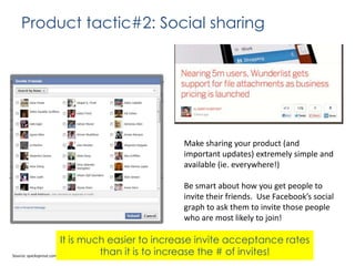 Product tactic#2: Social sharing

Make sharing your product (and
important updates) extremely simple and
available (ie. everywhere!)
Be smart about how you get people to
invite their friends. Use Facebook’s social
graph to ask them to invite those people
who are most likely to join!

It is much easier to increase invite acceptance rates
than it is to increase the # of invites!
Source: quicksprout.comcc

 