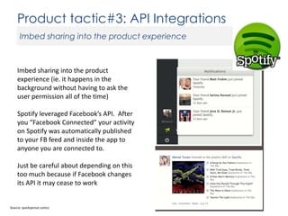 Product tactic#3: API Integrations
Imbed sharing into the product experience

Imbed sharing into the product
experience (ie. it happens in the
background without having to ask the
user permission all of the time)
Spotify leveraged Facebook’s API. After
you “Facebook Connected” your activity
on Spotify was automatically published
to your FB feed and inside the app to
anyone you are connected to.
Just be careful about depending on this
too much because if Facebook changes
its API it may cease to work

Source: quicksprout.comcc

 