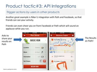 Product tactic#3: API Integrations
Trigger actions by users in other products
Another great example is Nike+’s integration with Path and Facebook, so that
friends can see your activity.
Friends can even cheer you on from Facebook or Path which will sound an
applause while you run.
Asks to
share your
results on
Path

Source: quicksprout.comcc

The Results
on Path!

 