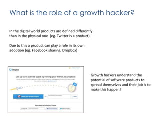 What is the role of a growth hacker?
In the digital world products are defined differently
than in the physical one (eg. Twitter is a product)
Due to this a product can play a role in its own
adoption (eg. Facebook sharing, Dropbox)

Growth hackers understand the
potential of software products to
spread themselves and their job is to
make this happen!

 