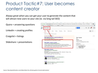 Product Tactic#7: User becomes
content creator
Always great when you can get your user to generate the content that
will attract new users to your site (ie. via long tail SEO)

Quora = answering questions
Linkedin = creating profiles
Craigslist = listings

Slideshare = presentations

Source: http://growthhackers.com/slides/slides-the-ultimate-guide-to-funnel-optimization/

 