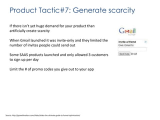 Product Tactic#7: Generate scarcity
If there isn’t yet huge demand for your product than
artificially create scarcity

When Gmail launched it was invite-only and they limited the
number of invites people could send out
Some SAAS products launched and only allowed 3 customers
to sign up per day

Limit the # of promo codes you give out to your app

Source: http://growthhackers.com/slides/slides-the-ultimate-guide-to-funnel-optimization/

 