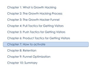 Chapter 1: What is Growth Hacking
Chapter 2: The Growth Hacking Process
Chapter 3: The Growth Hacker Funnel
Chapter 4: Pull Tactics for Getting Visitors
Chapter 5: Push Tactics for Getting Visitors
Chapter 6: Product Tactics for Getting Visitors
Chapter 7: How to activate
Chapter 8: Retention
Chapter 9: Funnel Optimization
Chapter 10: Summary

 