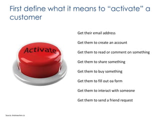 First define what it means to “activate” a
customer
Get their email address
Get them to create an account
Get them to read or comment on something

Get them to share something
Get them to buy something
Get them to fill out oa form
Get them to interact with someone
Get them to send a friend request

Source: Andrewchen.co

 