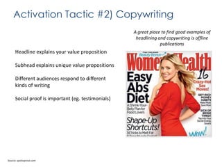 Activation Tactic #2) Copywriting
A great place to find good examples of
headlining and copywriting is offline
publications

Headline explains your value proposition
Subhead explains unique value propositions
Different audiences respond to different
kinds of writing
Social proof is important (eg. testimonials)

Source: quicksprout.com

 