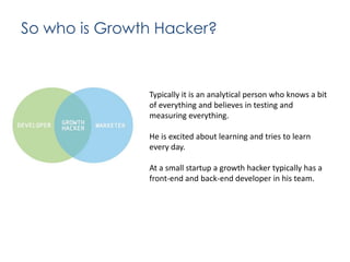 So who is Growth Hacker?

Typically it is an analytical person who knows a bit
of everything and believes in testing and
measuring everything.
He is excited about learning and tries to learn
every day.
At a small startup a growth hacker typically has a
front-end and back-end developer in his team.

 