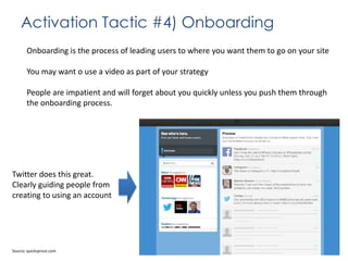 Activation Tactic #4) Onboarding
Onboarding is the process of leading users to where you want them to go on your site
You may want o use a video as part of your strategy
People are impatient and will forget about you quickly unless you push them through
the onboarding process.

Twitter does this great.
Clearly guiding people from
creating to using an account

Source: quicksprout.com

 