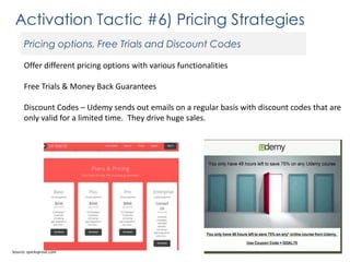 Activation Tactic #6) Pricing Strategies
Pricing options, Free Trials and Discount Codes
Offer different pricing options with various functionalities

Free Trials & Money Back Guarantees
Discount Codes – Udemy sends out emails on a regular basis with discount codes that are
only valid for a limited time. They drive huge sales.

Source: quicksprout.com

 
