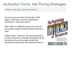 Activation Tactic #6) Pricing Strategies
When in doubt, increase prices

A common piece of advice the Founder of WP
Engine, Jason Cohen, gives to entrepreneurs
starting out is “Raise your prices!”
Why? When it is difficult to discern the value of
your product people will often attribute pricing to
value
Cialdini’s book, “Influence” has a great example of
earrings that were not selling at all suddenly selling
out because the store manager accidentally
doubled their prices when she intended to halve it.

 