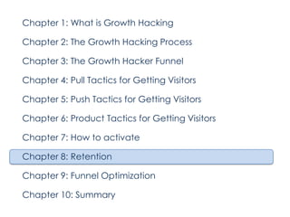Chapter 1: What is Growth Hacking
Chapter 2: The Growth Hacking Process
Chapter 3: The Growth Hacker Funnel
Chapter 4: Pull Tactics for Getting Visitors
Chapter 5: Push Tactics for Getting Visitors
Chapter 6: Product Tactics for Getting Visitors
Chapter 7: How to activate
Chapter 8: Retention
Chapter 9: Funnel Optimization
Chapter 10: Summary

 
