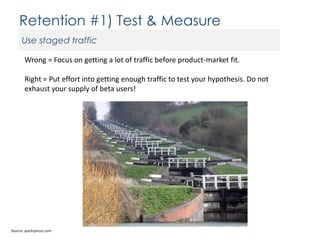 Retention #1) Test & Measure
Use staged traffic
Wrong = Focus on getting a lot of traffic before product-market fit.
Right = Put effort into getting enough traffic to test your hypothesis. Do not
exhaust your supply of beta users!

Source: quicksprout.com

 