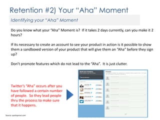 Retention #2) Your “Aha” Moment
Identifying your “Aha” Moment
Do you know what your “Aha” Moment is? If it takes 2 days currently, can you make it 2
hours?
If its necessary to create an account to see your product in action is it possible to show
them a sandboxed version of your product that will give them an “Aha” before they sign
up?
Don’t promote features which do not lead to the “Aha”. It is just clutter.

Twitter’s “Aha” occurs after you
have followed a certain number
of people. So they lead people
thru the process to make sure
that it happens.
Source: quicksprout.com

 