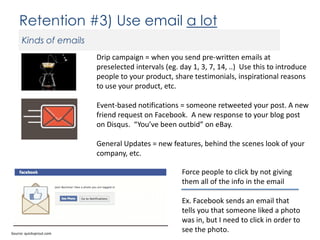 Retention #3) Use email a lot
Kinds of emails
Drip campaign = when you send pre-written emails at
preselected intervals (eg. day 1, 3, 7, 14, ..) Use this to introduce
people to your product, share testimonials, inspirational reasons
to use your product, etc.
Event-based notifications = someone retweeted your post. A new
friend request on Facebook. A new response to your blog post
on Disqus. “You’ve been outbid” on eBay.
General Updates = new features, behind the scenes look of your
company, etc.
Force people to click by not giving
them all of the info in the email

Source: quicksprout.com

Ex. Facebook sends an email that
tells you that someone liked a photo
was in, but I need to click in order to
see the photo.

 