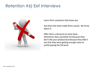 Retention #6) Exit Interviews

Learn from customers that leave you
Ask them the what made them cancel. Be funny
about it.
Offer them a discount to come back…
oftentimes they cancelled not because they
don’t like your product but because they didn’t
see that they were getting enough value to
justify paying the full price

Source: quicksprout.com

 