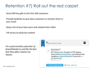 Retention #7) Roll out the red carpet
Send 100 free gifts to the first 100 customers
Provide backlinks to your best customers or mention them in
your email
Keep a list of your best users and retweet them often
VIP access to exclusive content

I’m a paid monthly subscriber of
GrowthHacker.tv and like the fact
that they often retweet my
Tweets

Source: quicksprout.com

 