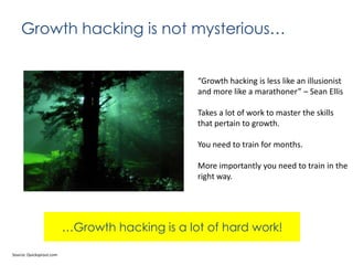 Growth hacking is not mysterious…

“Growth hacking is less like an illusionist
and more like a marathoner” – Sean Ellis
Takes a lot of work to master the skills
that pertain to growth.
You need to train for months.
More importantly you need to train in the
right way.

…Growth hacking is a lot of hard work!
Source: Quicksprout.com

 