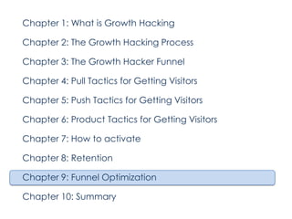 Chapter 1: What is Growth Hacking
Chapter 2: The Growth Hacking Process
Chapter 3: The Growth Hacker Funnel
Chapter 4: Pull Tactics for Getting Visitors
Chapter 5: Push Tactics for Getting Visitors
Chapter 6: Product Tactics for Getting Visitors
Chapter 7: How to activate
Chapter 8: Retention
Chapter 9: Funnel Optimization
Chapter 10: Summary

 