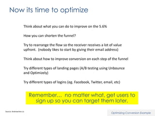 Now its time to optimize
Think about what you can do to improve on the 5.6%
How you can shorten the funnel?
Try to rearrange the flow so the receiver receives a lot of value
upfront. (nobody likes to start by giving their email address)
Think about how to improve conversion on each step of the funnel
Try different types of landing pages (A/B testing using Unbounce
and Optimizely)
Try different types of logins (eg. Facebook, Twitter, email, etc)

Remember… no matter what, get users to
sign up so you can target them later.
Source: Andrewchen.co

Optimizing Conversion Example

 