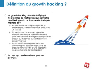 - 36 -
Définition du growth hacking ?
Growth
Hacker
 Le growth hacking consiste à déployer
trois familles de méthodes pour permettre
de développer la croissance de start up à
moindre coût
 En utilisant des techniques originales et
créatives pour faire connaître un produit ou
un service
 En mettant en œuvre une approche
intellectuelle de type « pensée critique »
pour être capable d’imaginer les aspects du
produit ou du service qui vont séduire les
consommateurs
 En analysant les comportements des
acheteurs pour adapter au plus vite les
produits dans le cadre d’une approche
« agile » du cycle de vie du produit
 Le concept combine des approches
connues.
PLAN
REVIEW AWWAR
D
 