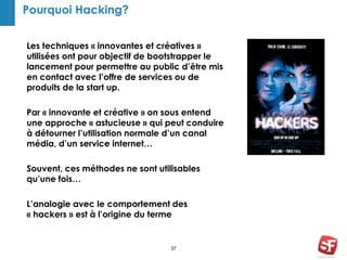 Pourquoi Hacking?
Les techniques « innovantes et créatives »
utilisées ont pour objectif de bootstrapper le
lancement pour permettre au public d’être mis
en contact avec l’offre de services ou de
produits de la start up.
Par « innovante et créative » on sous entend
une approche « astucieuse » qui peut conduire
à détourner l’utilisation normale d’un canal
média, d’un service internet…
Souvent, ces méthodes ne sont utilisables
qu’une fois…
L’analogie avec le comportement des
« hackers » est à l’origine du terme
37
 