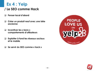 / Le SEO comme Hack
- 42 -
Ex 4 : Yelp
 Penser local d’abord
 Créer un produit neuf avec une idée
ancienne
 Incentiver les « bons »
comportements d’utilisateurs
 Exploiter à fond les réseaux sociaux
et le mobile
 Se servir du SEO comme « hack »
PLAN REVIEW AWWAR
D
 