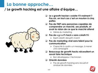 / Le growth hacking est une affaire d’équipe…
- 44 -
La bonne approche…
Growth
Hacker
 Le « growth hacker » existe-t’il vraiment ?
Pas sûr, en tout cas c’est un mouton à cinq
pattes
 Pas de FMP sans personnes capables de
comprendre un marché, ses produits, et
avoir la vision de ce que le marché attend
 Génie du marketing
 Pas de « growth hack » sans créativité
 Esprit créatif, disruptif, inventi
 Pas de marketing viral sans talent pour la
communication
 Capacité à « polir » un message, à mener
une campagne
 Beaucoup de growth hacks nécessitent un
savoir faire technique
 Bon développeur / technicien
 Orienté données
 Pas de growth hacking sans recueil et
analyse de données
REVIEW AWWAR
D
 