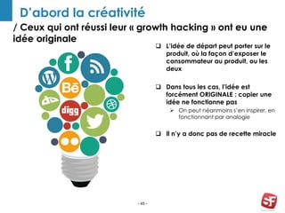 / Ceux qui ont réussi leur « growth hacking » ont eu une
idée originale
- 45 -
D’abord la créativité
 L’idée de départ peut porter sur le
produit, où la façon d’exposer le
consommateur au produit, ou les
deux
 Dans tous les cas, l’idée est
forcément ORIGINALE : copier une
idée ne fonctionne pas
 On peut néanmoins s’en inspirer, en
fonctionnant par analogie
 Il n’y a donc pas de recette miracle
 