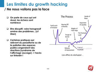 / Ne nous voilons pas la face
- 48 -
Les limites du growth hacking
 On parle de ceux qui ont
réussi, les échecs sont
nombreux
 Etre disruptif, voire transgressif
amène des problèmes…(cf
Uber)
 Certaines pratiques qui
relèvent du parasitisme ou de
la pollution des espaces
publics engendrent des
réactions (syndrome de
l’affichage sauvage) -> hacks
sur linkedin ! Les affres du startupper…
 