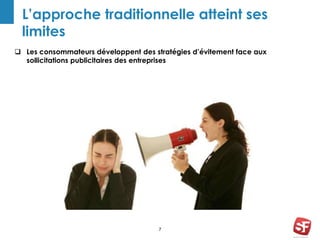7
L’approche traditionnelle atteint ses
limites
 Les consommateurs développent des stratégies d’évitement face aux
sollicitations publicitaires des entreprises
 