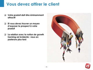 - 9 -
Vous devez attirer le client
 Votre produit doit être éminamment
attractif
 Et vous devez trouver un moyen
d’exposer le prospect à votre
produit
 La relation avec la notion de growth
hacking est évidente : nous en
parlerons plus tard
 