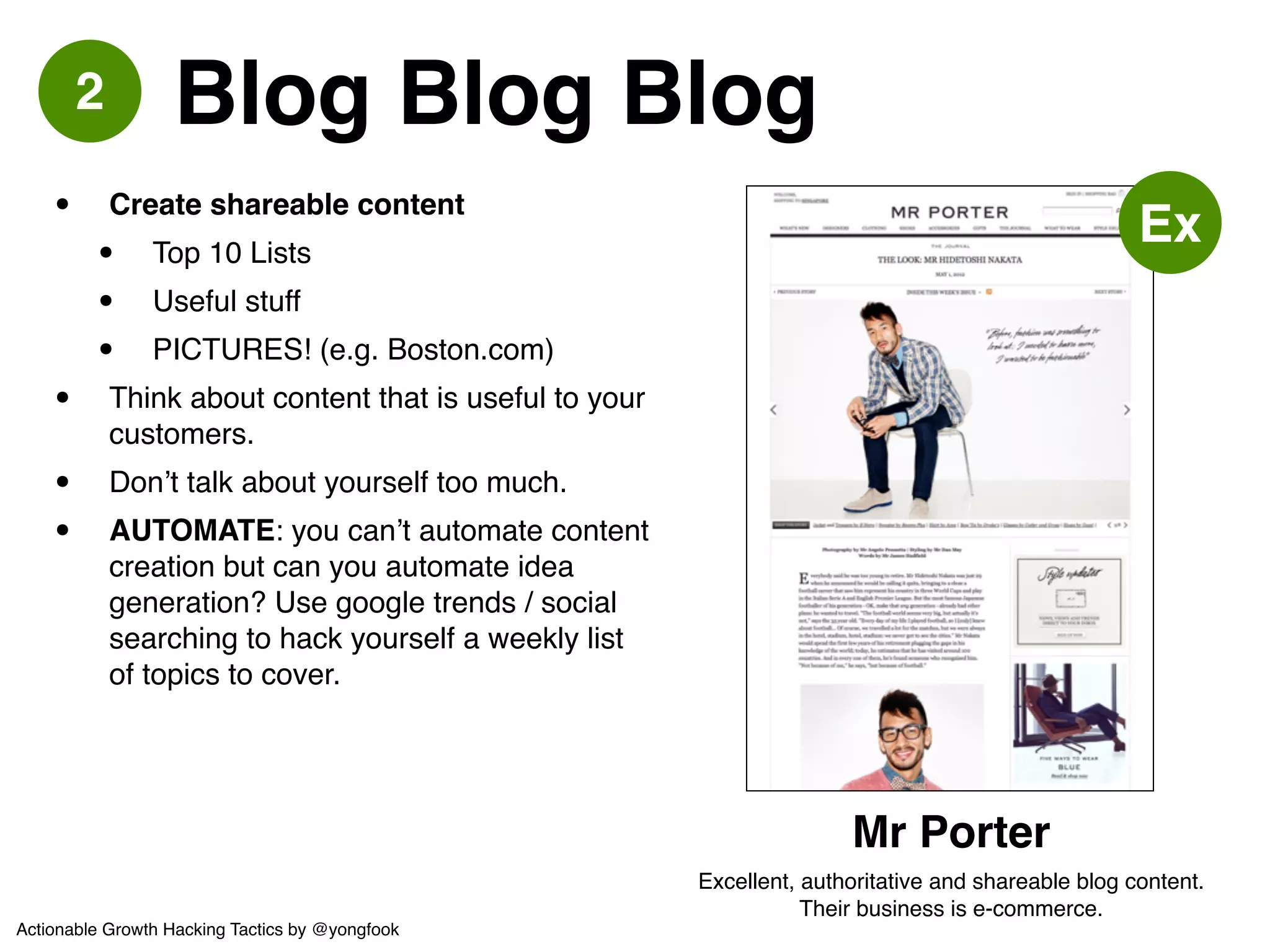 3 Guest Post Elsewhere 
• Tech blogs are always looking out for 
good new content. Don’t be afraid to 
reach out if there’s market overlap.! 
• Be proactive - write first, then offer it to a 
blog. If they decline, offer another blog. 
And so on - worst case? Put it on your 
own blog.! 
• SEO value + direct leads! 
• AUTOMATE: same as blogging, cannot 
automate this but can automate idea 
generation. 
Actionable Growth Hacking Tactics by @yongfook 
 