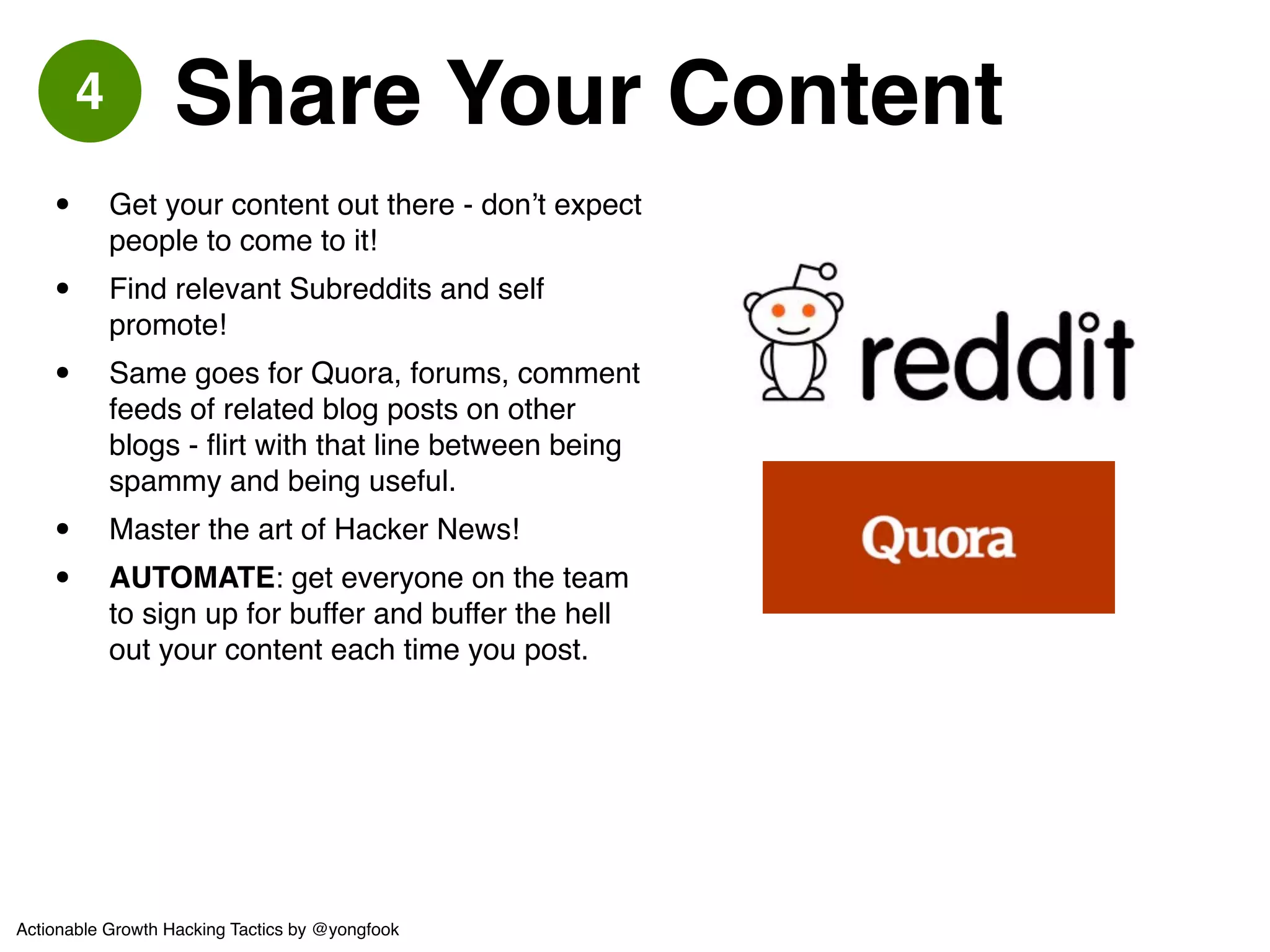 5 Landing Page Tests 
• AUTOMATE: use tools for this. 
obviously. Google Content Experiments 
(lame) or Visual Website Optimizer 
(quite awesome).! 
• Don’t fuck around testing your design 
too much. Test your language / value 
proposition and CTA.! 
• Preserve Scent! 
• Get Their Email Address (it’s really all 
you actually need)! 
• Don’t let them LEAVE your signup page 
without signing up.! 
• Be ready to test AGAIN in another few 
months - optimizations don’t last forever. 
Groupon 
Ex 
Different graphic assets depending on entry keyword! 
to preserve scent: this search was for “spa coupon” 
Actionable Growth Hacking Tactics by @yongfook 
 