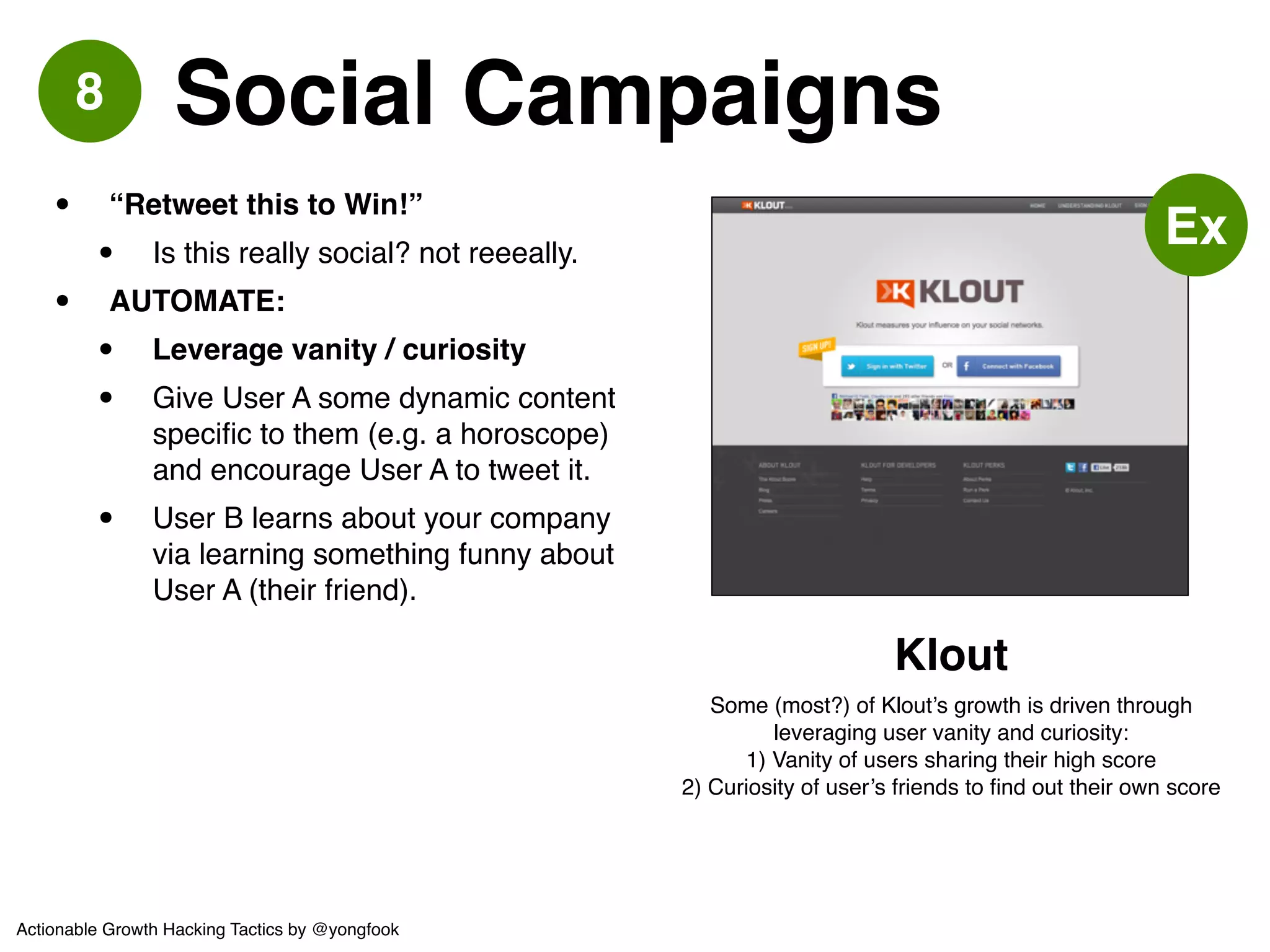 9 Seed Supply 
• “Fake it till you make it”! 
• If you’re a marketplace or UGC site, 
seed it with as much content as 
possible. Nobody will stay loyal to an 
empty site.! 
• What content can you use? Creative-commons 
licensed. Fair-use from 
other sites (think: excerpt + link back 
a la Pinterest). Reddit famously 
created fake profiles in the early 
days.! 
• Don’t be shy! Seed Supply.! 
• But uh, don’t keep doing it - real 
customers pay much better than fake 
customers. 
http://arstechnica.com/business/2012/06/reddit-founders-made- 
hundreds-of-fake-profiles-so-site-looked-popular/ 
So the founders made a small addition to the 
submission page, visible only to themselves: in 
addition to the "URL" and "title," there was a "user" 
field. Ohanian and Huffman could make up a login 
in the "user" field, and if it wasn't already registered 
by an actual person, the link would be submitted 
under the ghost profile. "That did two things," said 
Huffman. "It set the tone… and it made the site feel 
alive." 
Actionable Growth Hacking Tactics by @yongfook 
 