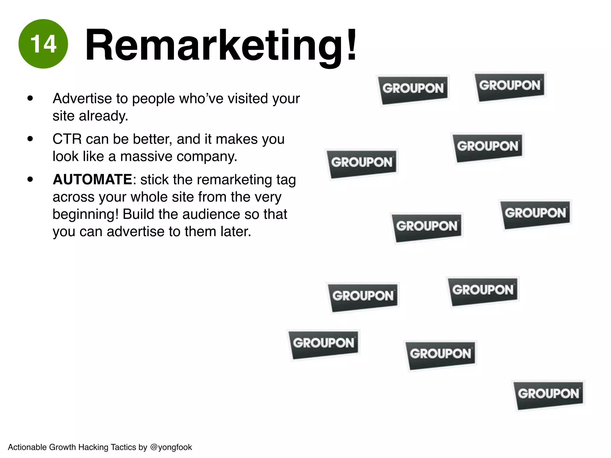 • “Refer a friend and get a $25 coupon!”! 
• Japanese users seemed less 
motivated to refer for cash! 
• Test the incentive, for example “Refer 
5 friends and get free shipping for 3 
months!”! 
• Some incentives work better at 
different stages of the customer 
journey e.g. a newly-activated user / a 
long-term user! 
• AUTOMATE: Remember to test the 
crap out of the HTML email design / 
message itself. Optimize and improve 
your conversion rates. 
Gilt 
All group-buying and private e-commerce sites! 
have an MGM mechanic. It’s a scalable way of ! 
acquiring pre-qualified users - costs will rise! 
linearly with new users acquired 
Ex 
15 Member Get Member 
Actionable Growth Hacking Tactics by @yongfook 
 