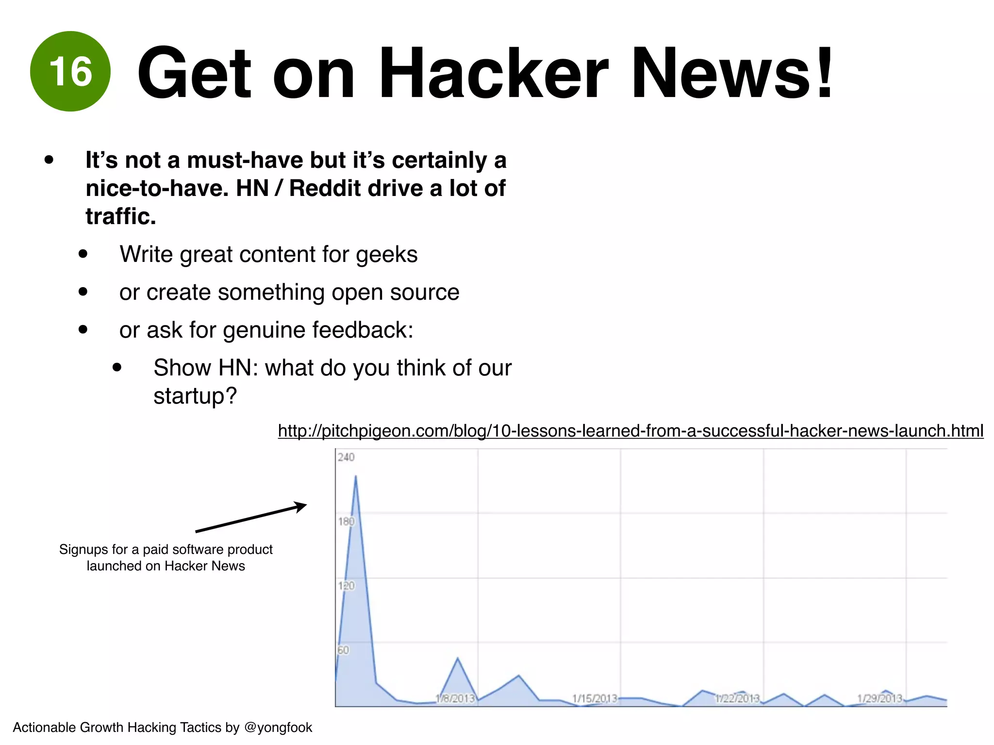 • An incentivised partner sending you 
targeted prospects is supremely 
valuable! 
• High quality users! 
• Try to negotiate a revenue-share, but be 
prepared for other costs like a revenue 
guarantee or an up-front payment.! 
• In addition to rev-share offer them 
something they can’t already get easily 
e.g. build something for them for free, 
give them data.! 
• AUTOMATE: We put a whole store 
on their site that earned a rev-share, 
that they never had to manage and 
that seamlessly-integrated with the 
rest of their site. 
Ex 
We partnered with a popular fashion destination and 
got banner space, a dedicated page (we put an 
inline-frame store on it), EDMs and more. 
17 Partner Up 
Actionable Growth Hacking Tactics by @yongfook 
 